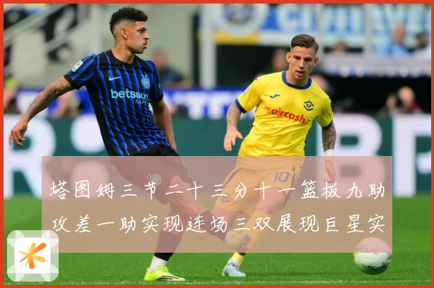塔图姆三节二十三分十一篮板九助攻差一助实现连场三双展现巨星实赛场复盘
