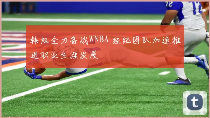 韩旭全力备战WNBA 经纪团队加速推进职业生涯发展