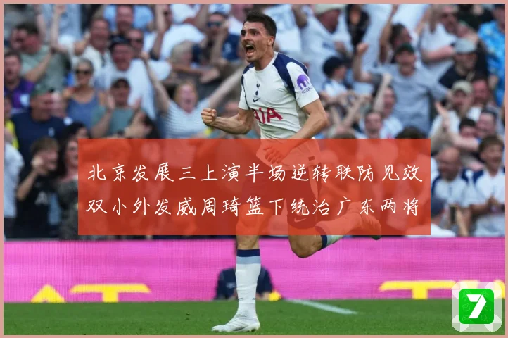 北京发展三上演半场逆转联防见效双小外发威周琦篮下统治广东两将撑专题观察