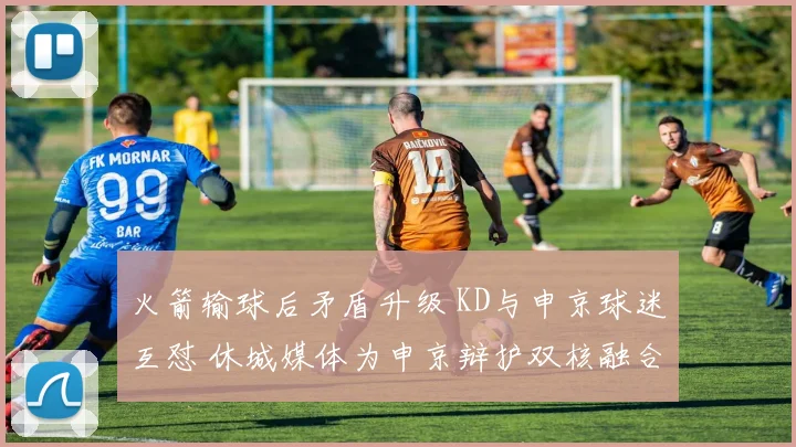 火箭输球后矛盾升级 KD与申京球迷互怼 休城媒体为申京辩护双核融合仍为核心
