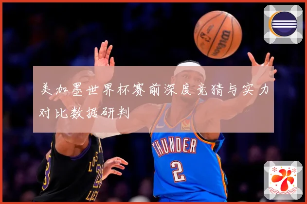 美加墨世界杯赛前深度竞猜与实力对比数据研判