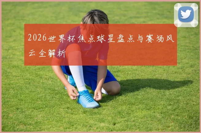 2026世界杯焦点球星盘点与赛场风云全解析