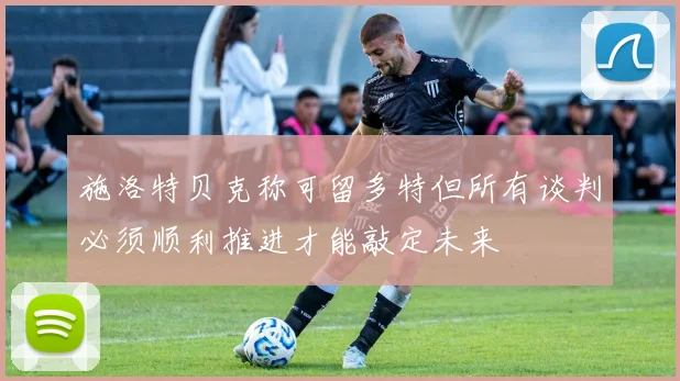 施洛特贝克称可留多特但所有谈判必须顺利推进才能敲定未来
