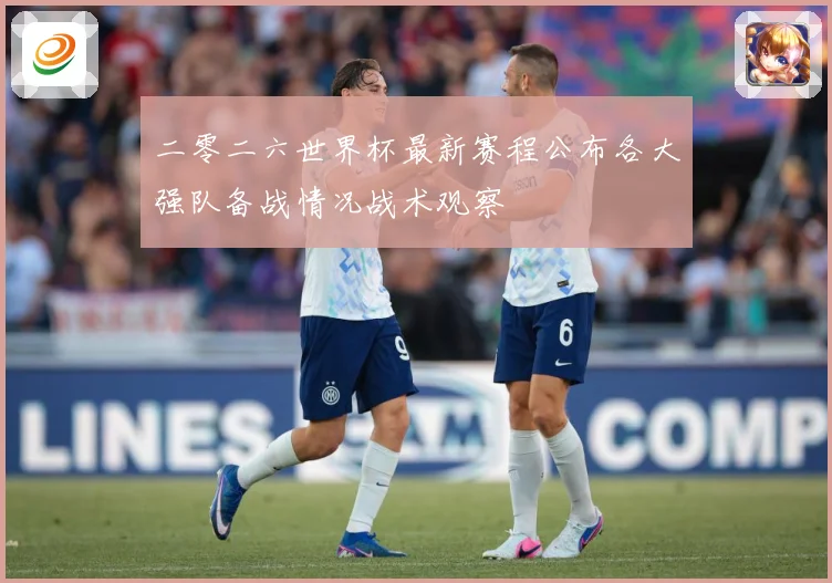 二零二六世界杯最新赛程公布各大强队备战情况战术观察