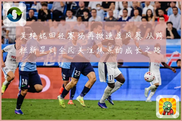 吴艳妮田径赛场再掀速度风暴 从跨栏新星到全民关注焦点的成长之路
