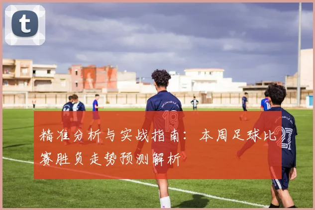 精准分析与实战指南：本周足球比赛胜负走势预测解析
