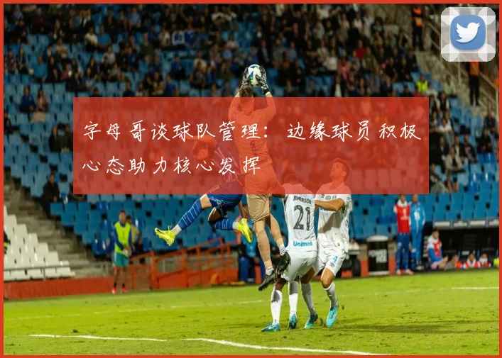 字母哥谈球队管理：边缘球员积极心态助力核心发挥