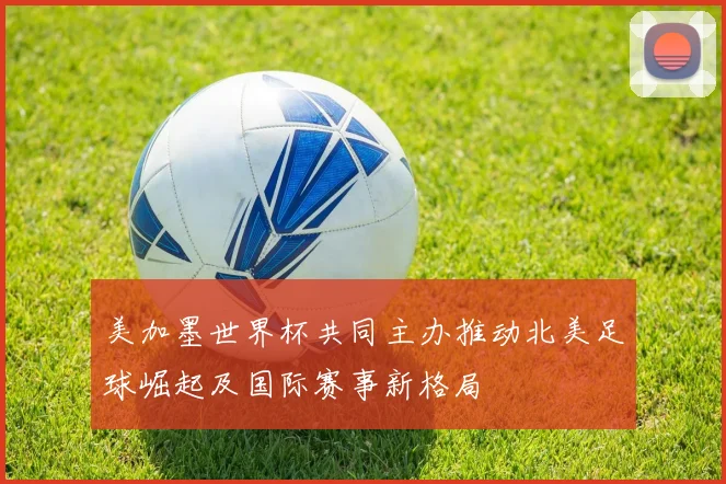 美加墨世界杯共同主办推动北美足球崛起及国际赛事新格局