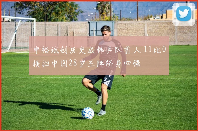 申裕斌创历史成韩乒队首人 11比0横扫中国28岁王牌跻身四强