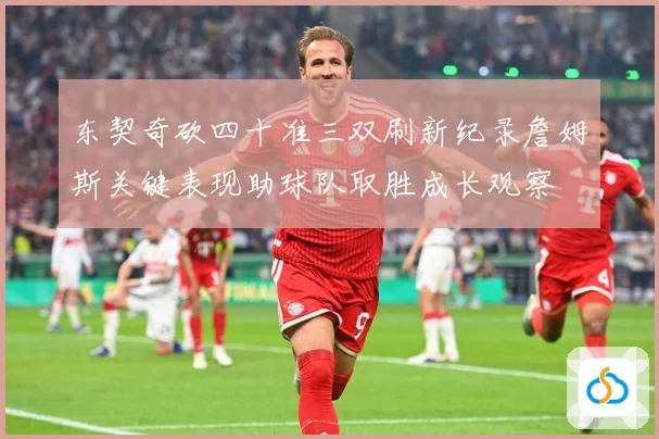 东契奇砍四十准三双刷新纪录詹姆斯关键表现助球队取胜成长观察