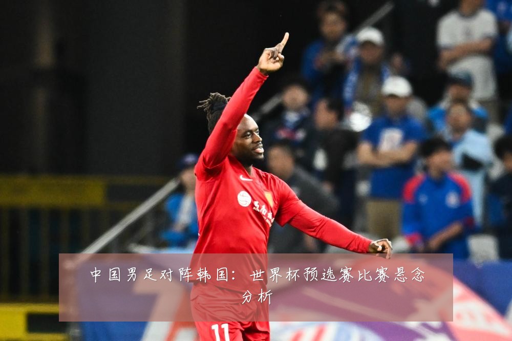 中国男足对阵韩国：世界杯预选赛比赛悬念分析
